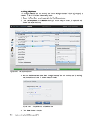 494 Implementing the IBM Storwize V3700
Editing properties
The background copy rate and cleaning rate can be changed after the FlashCopy mapping is
created. To do so, complete the following steps:
1. Select the FlashCopy target mapping in the FlashCopy window.
2. Click Edit Properties in the Actions menu (as shown in Figure 10-41), or right-click the
FlashCopy target mapping.
Figure 10-41 Edit Properties menu
3. You can then modify the value of the background copy rate and cleaning rate by moving
the pointers on the bars, as shown in Figure 10-42.
Figure 10-42 Change the copy and cleaning rate
4. Click Save to save changes.
 