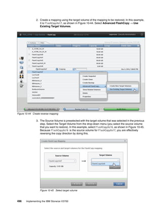 496 Implementing the IBM Storwize V3700
2. Create a mapping using the target volume of the mapping to be restored. In this example,
it is FlashCopyVol7, as shown in Figure 10-44. Select Advanced FlashCopy → Use
Existing Target Volumes.
Figure 10-44 Create reverse mapping
3. The Source Volume is preselected with the target volume that was selected in the previous
step. Select the Target Volume from the drop-down menu (you select the source volume
that you want to restore). In this example, select FlashCopyVol6, as shown in Figure 10-45.
Because FlashCopyVol6 is the source volume for FlashCopyVol7, you are effectively
reversing the copy direction by doing this.
Figure 10-45 Select target volume
 