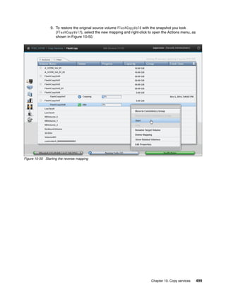 Chapter 10. Copy services 499
9. To restore the original source volume FlashCopyVol6 with the snapshot you took
(FlashCopyVol7), select the new mapping and right-click to open the Actions menu, as
shown in Figure 10-50.
Figure 10-50 Starting the reverse mapping
 