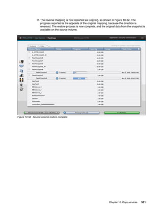 Chapter 10. Copy services 501
11.The reverse mapping is now reported as Copying, as shown in Figure 10-52. The
progress reported is the opposite of the original mapping, because the direction is
reversed. The restore process is now complete, and the original data from the snapshot is
available on the source volume.
Figure 10-52 Source volume restore complete
 