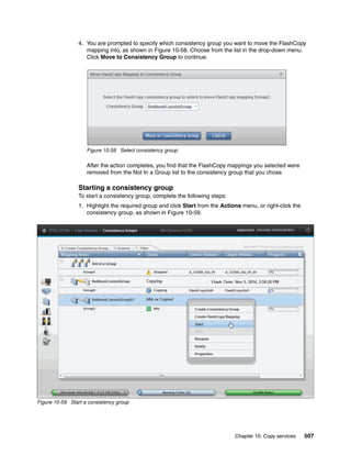 Chapter 10. Copy services 507
4. You are prompted to specify which consistency group you want to move the FlashCopy
mapping into, as shown in Figure 10-58. Choose from the list in the drop-down menu.
Click Move to Consistency Group to continue.
Figure 10-58 Select consistency group
After the action completes, you find that the FlashCopy mappings you selected were
removed from the Not In a Group list to the consistency group that you chose.
Starting a consistency group
To start a consistency group, complete the following steps:
1. Highlight the required group and click Start from the Actions menu, or right-click the
consistency group, as shown in Figure 10-59.
Figure 10-59 Start a consistency group
 