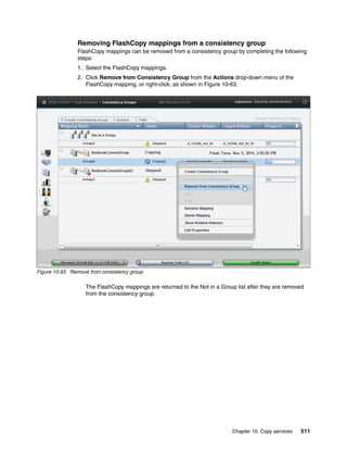 Chapter 10. Copy services 511
Removing FlashCopy mappings from a consistency group
FlashCopy mappings can be removed from a consistency group by completing the following
steps:
1. Select the FlashCopy mappings.
2. Click Remove from Consistency Group from the Actions drop-down menu of the
FlashCopy mapping, or right-click, as shown in Figure 10-63.
Figure 10-63 Remove from consistency group
The FlashCopy mappings are returned to the Not in a Group list after they are removed
from the consistency group.
 
