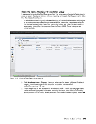 Chapter 10. Copy services 513
Restoring from a FlashCopy Consistency Group
It is possible to manipulate FlashCopy snapshots that were captured as part of a consistency
group to restore the source volumes of those mappings to the state that they were all in at the
time the snapshot was taken:
1. To restore a consistency group from a FlashCopy, you must create a reverse mapping of
all of the individual volumes that are contained within the original consistency group. In
this example, there are two FlashCopy mappings (fcmap0 and fcmap1) in a consistency
group called RedbookConsistGroup, as shown in Figure 10-66. These mappings are
both snapshots.
Figure 10-66 Creating FlashCopy reverse mapping
2. Click New Consistency Group in the upper left corner (as shown in Figure 10-66) and
create a consistency group. In this example, we created a group called
RedBookReverseConsistGroup.
3. Follow the procedure that is described in “Restoring from a FlashCopy” on page 495 to
create reverse mappings for each of the mappings that exist in the source consistency
group (RedbookConsistGroup). When prompted to add to a consistency group, select Yes.
 