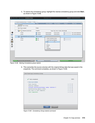 Chapter 10. Copy services 515
5. To restore the consistency group, highlight the reverse consistency group and click Start,
as shown in Figure 10-68.
Figure 10-68 Starting Consistency group restore
6. This overwrites the source volumes with the original bitmap data that was saved in the
snapshots. The command completes, as shown in Figure 10-69.
Figure 10-69 Consistency Group restore command
 