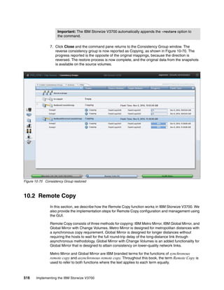 516 Implementing the IBM Storwize V3700
7. Click Close and the command pane returns to the Consistency Group window. The
reverse consistency group is now reported as Copying, as shown in Figure 10-70. The
progress reported is the opposite of the original mappings, because the direction is
reversed. The restore process is now complete, and the original data from the snapshots
is available on the source volumes.
Figure 10-70 Consistency Group restored
10.2 Remote Copy
In this section, we describe how the Remote Copy function works in IBM Storwize V3700. We
also provide the implementation steps for Remote Copy configuration and management using
the GUI.
Remote Copy consists of three methods for copying: IBM Metro Mirror, IBM Global Mirror, and
Global Mirror with Change Volumes. Metro Mirror is designed for metropolitan distances with
a synchronous copy requirement. Global Mirror is designed for longer distances without
requiring the hosts to wait for the full round-trip delay of the long-distance link through
asynchronous methodology. Global Mirror with Change Volumes is an added functionality for
Global Mirror that is designed to attain consistency on lower-quality network links.
Metro Mirror and Global Mirror are IBM branded terms for the functions of synchronous
remote copy and asynchronous remote copy. Throughout this book, the term Remote Copy is
used to refer to both functions where the text applies to each term equally.
Important: The IBM Storwize V3700 automatically appends the -restore option to
the command.
 