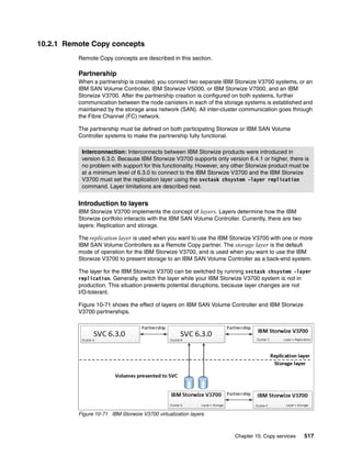 Chapter 10. Copy services 517
10.2.1 Remote Copy concepts
Remote Copy concepts are described in this section.
Partnership
When a partnership is created, you connect two separate IBM Storwize V3700 systems, or an
IBM SAN Volume Controller, IBM Storwize V5000, or IBM Storwize V7000, and an IBM
Storwize V3700. After the partnership creation is configured on both systems, further
communication between the node canisters in each of the storage systems is established and
maintained by the storage area network (SAN). All inter-cluster communication goes through
the Fibre Channel (FC) network.
The partnership must be defined on both participating Storwize or IBM SAN Volume
Controller systems to make the partnership fully functional.
Introduction to layers
IBM Storwize V3700 implements the concept of layers. Layers determine how the IBM
Storwize portfolio interacts with the IBM SAN Volume Controller. Currently, there are two
layers: Replication and storage.
The replication layer is used when you want to use the IBM Storwize V3700 with one or more
IBM SAN Volume Controllers as a Remote Copy partner. The storage layer is the default
mode of operation for the IBM Storwize V3700, and is used when you want to use the IBM
Storwize V3700 to present storage to an IBM SAN Volume Controller as a back-end system.
The layer for the IBM Storwize V3700 can be switched by running svctask chsystem -layer
replication. Generally, switch the layer while your IBM Storwize V3700 system is not in
production. This situation prevents potential disruptions, because layer changes are not
I/O-tolerant.
Figure 10-71 shows the effect of layers on IBM SAN Volume Controller and IBM Storwize
V3700 partnerships.
Figure 10-71 IBM Storwize V3700 virtualization layers
Interconnection: Interconnects between IBM Storwize products were introduced in
version 6.3.0. Because IBM Storwize V3700 supports only version 6.4.1 or higher, there is
no problem with support for this functionality. However, any other Storwize product must be
at a minimum level of 6.3.0 to connect to the IBM Storwize V3700 and the IBM Storwize
V3700 must set the replication layer using the svctask chsystem -layer replication
command. Layer limitations are described next.
 
