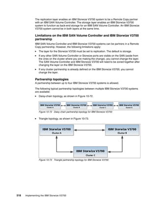 518 Implementing the IBM Storwize V3700
The replication layer enables an IBM Storwize V3700 system to be a Remote Copy partner
with an IBM SAN Volume Controller. The storage layer enables an IBM Storwize V3700
system to function as back-end storage for an IBM SAN Volume Controller. An IBM Storwize
V3700 system cannot be in both layers at the same time.
Limitations on the IBM SAN Volume Controller and IBM Storwize V3700
partnership
IBM SAN Volume Controller and IBM Storwize V3700 systems can be partners in a Remote
Copy partnership. However, the following limitations apply:
The layer for the Storwize V3700 must be set to replication. The default is storage.
If any other SAN Volume Controller or Storwize ports are visible on the SAN (aside from
the ones on the cluster where you are making the change), you cannot change the layer.
The SAN Volume Controller and IBM Storwize V3700 will need to be zoned together after
changing the layer on the IBM Storwize V3700.
If any cluster partnership is already defined on the IBM Storwize V3700, you cannot
change the layer.
Partnership topologies
A partnership between up to four IBM Storwize V3700 systems is allowed.
The following typical partnership topologies between multiple IBM Storwize V3700 systems
are available:
Daisy-chain topology, as shown in Figure 10-72.
Figure 10-72 Daisy chain partnership topology for IBM Storwize V3700
Triangle topology, as shown in Figure 10-73.
Figure 10-73 Triangle partnership topology for IBM Storwize V3700
 