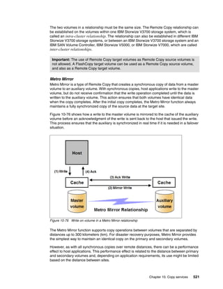Chapter 10. Copy services 521
The two volumes in a relationship must be the same size. The Remote Copy relationship can
be established on the volumes within one IBM Storwize V3700 storage system, which is
called an intra-cluster relationship. The relationship can also be established in different IBM
Storwize V3700 storage systems, or between an IBM Storwize V3700 storage system and an
IBM SAN Volume Controller, IBM Storwize V5000, or IBM Storwize V7000, which are called
inter-cluster relationships.
Metro Mirror
Metro Mirror is a type of Remote Copy that creates a synchronous copy of data from a master
volume to an auxiliary volume. With synchronous copies, host applications write to the master
volume, but do not receive confirmation that the write operation completed until the data is
written to the auxiliary volume. This action ensures that both volumes have identical data
when the copy completes. After the initial copy completes, the Metro Mirror function always
maintains a fully synchronized copy of the source data at the target site.
Figure 10-76 shows how a write to the master volume is mirrored to the cache of the auxiliary
volume before an acknowledgment of the write is sent back to the host that issued the write.
This process ensures that the auxiliary is synchronized in real time if it is needed in a failover
situation.
Figure 10-76 Write on volume in a Metro Mirror relationship
The Metro Mirror function supports copy operations between volumes that are separated by
distances up to 300 kilometers (km). For disaster recovery purposes, Metro Mirror provides
the simplest way to maintain an identical copy on the primary and secondary volumes.
However, as with all synchronous copies over remote distances, there can be a performance
effect to host applications. This performance effect is related to the distance between primary
and secondary volumes and, depending on application requirements, its use might be limited
based on the distance between sites.
Important: The use of Remote Copy target volumes as Remote Copy source volumes is
not allowed. A FlashCopy target volume can be used as a Remote Copy source volume,
and also as a Remote Copy target volume.
 