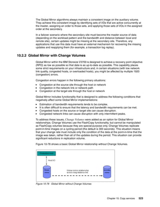 Chapter 10. Copy services 523
The Global Mirror algorithms always maintain a consistent image on the auxiliary volume.
They achieve this consistent image by identifying sets of I/Os that are active concurrently at
the master, assigning an order to those sets, and applying those sets of I/Os in the assigned
order at the secondary.
In a failover scenario where the secondary site must become the master source of data
(depending on the workload pattern and the bandwidth and distance between local and
remote site), certain updates might be missing at the secondary site. Therefore, any
applications that use this data must have an external mechanism for recovering the missing
updates and reapplying them (for example, a transaction log replay).
10.2.2 Global Mirror with Change Volumes
Global Mirror within the IBM Storwize V3700 is designed to achieve a recovery point objective
(RPO) as low as possible so that data is as up-to-date as possible. This capability places
some strict requirements on your infrastructure and, in certain situations (with low network
link quality, congested hosts, or overloaded hosts), you might be affected by multiple 1920
(congestion) errors.
Congestion errors happen in the following primary situations:
Congestion at the source site through the host or network
Congestion in the network link or network path
Congestion at the target site through the host or network
Global Mirror includes functionality that is designed to address the following conditions that
negatively affect some Global Mirror implementations:
Estimation of bandwidth requirements tends to be complex.
It is often difficult to ensure that the latency and bandwidth requirements can be met.
Congested hosts on the source or target site can cause disruption.
Congested network links can cause disruption with only intermittent peaks.
To address these issues, Change Volumes were added as an option for Global Mirror
relationships. Change Volumes use the FlashCopy functionality, but cannot be manipulated
as FlashCopy volumes because they are special-purpose only. Change Volumes replicate
point-in-time images on a cycling period (the default is 300 seconds). This situation means
that your change rate must include only the condition of the data at the point-in-time that the
image was taken, rather than all of the updates during the period. This situation can provide
significant reductions in replication volume.
Figure 10-78 shows a basic Global Mirror relationship without Change Volumes.
Figure 10-78 Global Mirror without Change Volumes
 