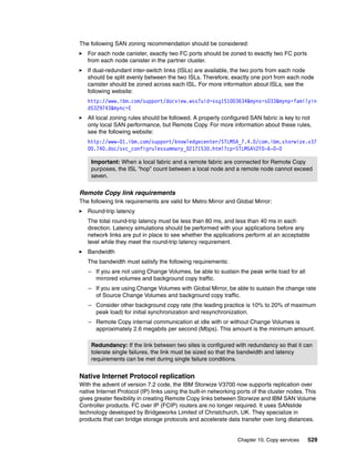 Chapter 10. Copy services 529
The following SAN zoning recommendation should be considered:
For each node canister, exactly two FC ports should be zoned to exactly two FC ports
from each node canister in the partner cluster.
If dual-redundant inter-switch links (ISLs) are available, the two ports from each node
should be split evenly between the two ISLs. Therefore, exactly one port from each node
canister should be zoned across each ISL. For more information about ISLs, see the
following website:
http://www.ibm.com/support/docview.wss?uid=ssg1S1003634&myns=s033&mynp=familyin
d5329743&mync=E
All local zoning rules should be followed. A properly configured SAN fabric is key to not
only local SAN performance, but Remote Copy. For more information about these rules,
see the following website:
http://www-01.ibm.com/support/knowledgecenter/STLM5A_7.4.0/com.ibm.storwize.v37
00.740.doc/svc_configrulessummary_02171530.html?cp=STLM5A%2F0-6-0-0
Remote Copy link requirements
The following link requirements are valid for Metro Mirror and Global Mirror:
Round-trip latency
The total round-trip latency must be less than 80 ms, and less than 40 ms in each
direction. Latency simulations should be performed with your applications before any
network links are put in place to see whether the applications perform at an acceptable
level while they meet the round-trip latency requirement.
Bandwidth
The bandwidth must satisfy the following requirements:
– If you are not using Change Volumes, be able to sustain the peak write load for all
mirrored volumes and background copy traffic.
– If you are using Change Volumes with Global Mirror, be able to sustain the change rate
of Source Change Volumes and background copy traffic.
– Consider other background copy rate (the leading practice is 10% to 20% of maximum
peak load) for initial synchronization and resynchronization.
– Remote Copy internal communication at idle with or without Change Volumes is
approximately 2.6 megabits per second (Mbps). This amount is the minimum amount.
Native Internet Protocol replication
With the advent of version 7.2 code, the IBM Storwize V3700 now supports replication over
native Internet Protocol (IP) links using the built-in networking ports of the cluster nodes. This
gives greater flexibility in creating Remote Copy links between Storwize and IBM SAN Volume
Controller products. FC over IP (FCIP) routers are no longer required. It uses SANslide
technology developed by Bridgeworks Limited of Christchurch, UK. They specialize in
products that can bridge storage protocols and accelerate data transfer over long distances.
Important: When a local fabric and a remote fabric are connected for Remote Copy
purposes, the ISL “hop” count between a local node and a remote node cannot exceed
seven.
Redundancy: If the link between two sites is configured with redundancy so that it can
tolerate single failures, the link must be sized so that the bandwidth and latency
requirements can be met during single failure conditions.
 