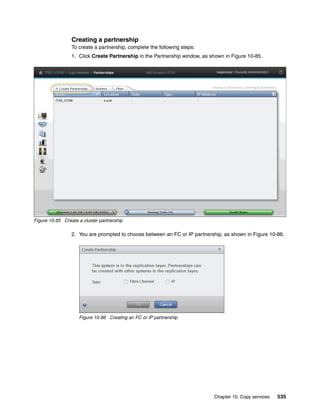 Chapter 10. Copy services 535
Creating a partnership
To create a partnership, complete the following steps:
1. Click Create Partnership in the Partnership window, as shown in Figure 10-85.
Figure 10-85 Create a cluster partnership
2. You are prompted to choose between an FC or IP partnership, as shown in Figure 10-86.
Figure 10-86 Creating an FC or IP partnership
 