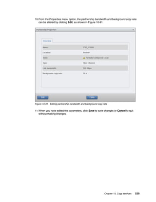 Chapter 10. Copy services 539
10.From the Properties menu option, the partnership bandwidth and background copy rate
can be altered by clicking Edit, as shown in Figure 10-91.
Figure 10-91 Editing partnership bandwidth and background copy rate
11.When you have edited the parameters, click Save to save changes or Cancel to quit
without making changes.
 