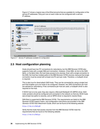 36 Implementing the IBM Storwize V3700
Figure 2-7 shows a logical view of the Ethernet ports that are available for configuration of the
service IP addresses. Only port one on each node can be configured with a service
IP address.
Figure 2-7 Service IP addresses available for configuration
2.5 Host configuration planning
Hosts should have two FC connections for redundancy, but the IBM Storwize V3700 also
supports hosts with a single HBA port connection. However, if that HBA, its link to the SAN
fabric, or the fabric fails, the host loses access to its volumes. Even with a single connection to
the SAN, the host has multiple paths to the IBM Storwize V3700 volumes, because that single
connection must be zoned with at least one FC port per node. Therefore, a multipath driver
is required.
This is also true for direct-attach SAS hosts. They can be connected by using a single host
port that enables up to six hosts to be configured. However, two SAS connections per host
are advised for redundancy. If two connections per host are used, a multipath driver is also
required on the host.
If iSCSI host is to be used, they also require a Microsoft Multipath I/O (MPIO) driver. Both
node canisters should be configured and connected to the network so that any iSCSI hosts
see at least two paths to volumes, and an MPIO driver is required to resolve these.
SAN Boot is supported by IBM Storwize V3700. The requirements are listed on the IBM
Storwize V3700 support matrix, and configuration instructions are provided in the IBM
Storwize V3700 Host Attachment Guide, which can be found at the following website:
https://ibm.biz/BdEzpM
Verify that the hosts that access volumes from the IBM Storwize V3700 meet the
requirements that are found on the following website:
https://ibm.biz/BdEzpv
 