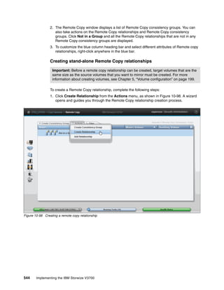 544 Implementing the IBM Storwize V3700
2. The Remote Copy window displays a list of Remote Copy consistency groups. You can
also take actions on the Remote Copy relationships and Remote Copy consistency
groups. Click Not in a Group and all the Remote Copy relationships that are not in any
Remote Copy consistency groups are displayed.
3. To customize the blue column heading bar and select different attributes of Remote copy
relationships, right-click anywhere in the blue bar.
Creating stand-alone Remote Copy relationships
To create a Remote Copy relationship, complete the following steps:
1. Click Create Relationship from the Actions menu, as shown in Figure 10-98. A wizard
opens and guides you through the Remote Copy relationship creation process.
Figure 10-98 Creating a remote copy relationship
Important: Before a remote copy relationship can be created, target volumes that are the
same size as the source volumes that you want to mirror must be created. For more
information about creating volumes, see Chapter 5, “Volume configuration” on page 199.
 