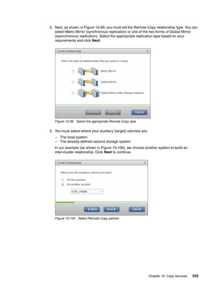 Chapter 10. Copy services 545
2. Next, as shown in Figure 10-99, you must set the Remote Copy relationship type. You can
select Metro Mirror (synchronous replication) or one of the two forms of Global Mirror
(asynchronous replication). Select the appropriate replication type based on your
requirements and click Next.
Figure 10-99 Select the appropriate Remote Copy type
3. You must select where your auxiliary (target) volumes are:
– The local system
– The already-defined second storage system
In our example (as shown in Figure 10-100), we choose another system to build an
inter-cluster relationship. Click Next to continue.
Figure 10-100 Select Remote Copy partner
 