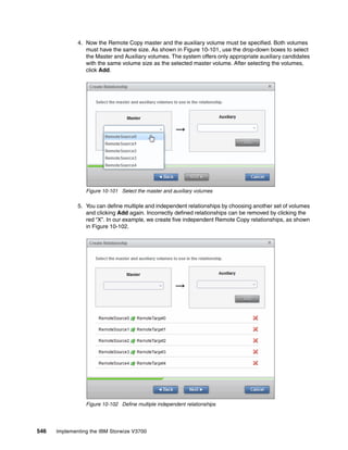 546 Implementing the IBM Storwize V3700
4. Now the Remote Copy master and the auxiliary volume must be specified. Both volumes
must have the same size. As shown in Figure 10-101, use the drop-down boxes to select
the Master and Auxiliary volumes. The system offers only appropriate auxiliary candidates
with the same volume size as the selected master volume. After selecting the volumes,
click Add.
Figure 10-101 Select the master and auxiliary volumes
5. You can define multiple and independent relationships by choosing another set of volumes
and clicking Add again. Incorrectly defined relationships can be removed by clicking the
red “X”. In our example, we create five independent Remote Copy relationships, as shown
in Figure 10-102.
Figure 10-102 Define multiple independent relationships
 