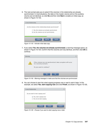 Chapter 10. Copy services 547
6. The next prompt asks you to select if the volumes in the relationship are already
synchronized. In most situations, the data on the master volume and on the auxiliary
volume are not identical, so click No and then click Next to enable an initial copy, as
shown in Figure 10-103.
Figure 10-103 Activate initial data copy
7. If you select Yes, the volumes are already synchronized, a warning message opens, as
shown in Figure 10-104. Confirm that the volumes are truly identical, and then click OK to
continue.
Figure 10-104 Warning message to make sure that the volumes are synchronized
8. You can choose to start the initial copying progress now or wait to start it later. In this
example, we select Yes, start copying now and click Finish, as shown in Figure 10-105.
Figure 10-105 Choose if you want to start copying now or later
 