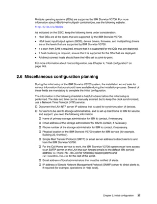 Chapter 2. Initial configuration 37
Multiple operating systems (OSs) are supported by IBM Storwize V3700. For more
information about HBA/driver/multipath combinations, see the following website:
https://ibm.biz/BdxQhe
As indicated on the SSIC, keep the following items under consideration:
Host OSs are at the levels that are supported by the IBM Storwize V3700.
HBA basic input/output system (BIOS), device drivers, firmware, and multipathing drivers
are at the levels that are supported by IBM Storwize V3700.
If a start from SAN is required, ensure that it is supported for the OSs that are deployed.
If host clustering is required, ensure that it is supported for the OSs that are deployed.
All direct connect hosts should have the HBA set to point-to-point.
For more information about host configuration, see Chapter 4, “Host configuration” on
page 149.
2.6 Miscellaneous configuration planning
During the initial setup of the IBM Storwize V3700 system, the installation wizard asks for
various information that you should have available during the installation process. Several of
these fields are mandatory to complete the initial configuration.
The information in the following checklist is helpful to have before the initial setup is
performed. The date and time can be manually entered, but to keep the clock synchronized,
use a Network Time Protocol (NTP) service:
 Document the LAN NTP server IP address that is used for synchronization of devices.
 For alerts to be sent to storage administrators, and to set up Call Home to IBM for service
and support, you need the following information:
 Name of primary storage administrator for IBM to contact, if necessary.
 Email address of the storage administrator for IBM to contact, if necessary.
 Phone number of the storage administrator for IBM to contact, if necessary.
 Physical location of the IBM Storwize V3700 system for IBM service (for example,
Building 22, first floor).
 Simple Mail Transfer Protocol (SMTP) or email server address to direct alerts to and
from the IBM Storwize V3700.
 For the Call Home service to work, the IBM Storwize V3700 system must have access
to an SMTP server on the LAN that can forward emails to the default IBM service
address: callhome1@de.ibm.com for Americas-based systems and
callhome0@de.ibm.com for the rest of the world.
 Email address of local administrators that must be notified of alerts.
 IP address of Simple Network Management Protocol (SNMP) server to direct alerts to,
if required (for example, operations or Help desk).
 