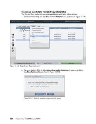 550 Implementing the IBM Storwize V3700
Stopping a stand-alone Remote Copy relationship
The Remote Copy relationship can be stopped by completing the following steps:
1. Select the relationship and click Stop from the Actions menu, as shown in Figure 10-109.
Figure 10-109 Stop Remote Copy relationship
2. A prompt displays. Click to Allow secondary read/write access, if required, and then
click Stop Relationship, as shown in Figure 10-110.
Figure 10-110 Option to allow secondary read/write access
 