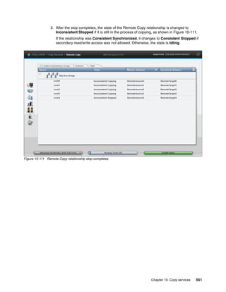 Chapter 10. Copy services 551
3. After the stop completes, the state of the Remote Copy relationship is changed to
Inconsistent Stopped if it is still in the process of copying, as shown in Figure 10-111.
If the relationship was Consistent Synchronized, it changes to Consistent Stopped if
secondary read/write access was not allowed. Otherwise, the state is Idling.
Figure 10-111 Remote Copy relationship stop completes
 