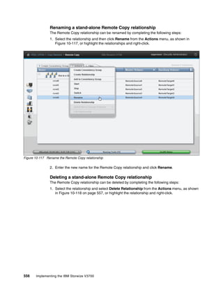 556 Implementing the IBM Storwize V3700
Renaming a stand-alone Remote Copy relationship
The Remote Copy relationship can be renamed by completing the following steps:
1. Select the relationship and then click Rename from the Actions menu, as shown in
Figure 10-117, or highlight the relationships and right-click.
Figure 10-117 Rename the Remote Copy relationship
2. Enter the new name for the Remote Copy relationship and click Rename.
Deleting a stand-alone Remote Copy relationship
The Remote Copy relationship can be deleted by completing the following steps:
1. Select the relationship and select Delete Relationship from the Actions menu, as shown
in Figure 10-118 on page 557, or highlight the relationship and right-click.
 