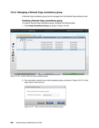 558 Implementing the IBM Storwize V3700
10.4.3 Managing a Remote Copy consistency group
A Remote Copy consistency group can be managed from the Remote Copy window as well.
Creating a Remote Copy consistency group
To create a Remote Copy consistency group, complete the following steps:
1. Click Create Consistency Group, as shown in Figure 10-120.
Figure 10-120 Create a Remote Copy consistency group
2. You must enter a name for your new consistency group, as shown in Figure 10-121. In this
case, name it RedbookGroup.
Figure 10-121 Enter a name for the new consistency group
 