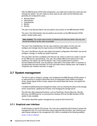 38 Implementing the IBM Storwize V3700
After the IBM Storwize V3700 initial configuration, you might want to add more users who can
manage the system. You can create as many users as you need, but the following roles
generally are configured for users:
Security Admin
Administrator
CopyOperator
Monitor
Service
The user in the Security Admin role can perform any function on the IBM Storwize V3700.
The user in the Administrator role can perform any function on the IBM Storwize V3700
system, except create users.
The user in the CopyOperator role can view anything in the system, but the user can
configure and manage only the copy functions of the IBM FlashCopy capabilities.
The user in the Monitor role can view object and system configuration information, but cannot
configure, manage, or modify any system resource.
The only other role that is available is the Service role, which is used if you create a user ID
for the IBM service representative. This user role enables IBM service personnel to view
anything on the system (as with the Monitor role). It also enables them to perform
service-related commands, such as adding a node back to the system after it is serviced, or
including disks that were excluded. For more information about creating users, see Chapter 3,
“Graphical user interface overview” on page 71.
2.7 System management
The GUI is used to configure, manage, and troubleshoot the IBM Storwize V3700 system. It
is used primarily to configure Redundant Array of Independent Disks (RAID) and logical
drives, assign logical drives to hosts, replace and rebuild failed disk drives, and expand the
logical drives.
It enables troubleshooting and management tasks, such as checking the status of the storage
server components, updating the firmware, and managing the storage server.
The GUI also offers advanced functions, such as FlashCopy, Volume Mirroring, Remote
Mirroring, and IBM EasyTier. A command-line interface (CLI) for the IBM Storwize V3700
system is also available.
This section describes system management by using the GUI and the CLI.
2.7.1 Graphical user interface
A web browser is used for GUI access. You must use a supported web browser to access the
management GUI. For more information about supported web browsers, see Checking your
web browser settings for the management GUI, which is available at the following website:
https://ibm.biz/BdEzp7
User creation: The create users function is allowed by the Security Admin role only, and
should be limited to as few users as possible.
 