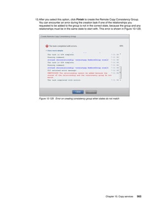 Chapter 10. Copy services 563
13.After you select this option, click Finish to create the Remote Copy Consistency Group.
You can encounter an error during the creation task if one of the relationships you
requested to be added to the group is not in the correct state, because the group and any
relationships must be in the same state to start with. This error is shown in Figure 10-129.
Figure 10-129 Error on creating consistency group when states do not match
 