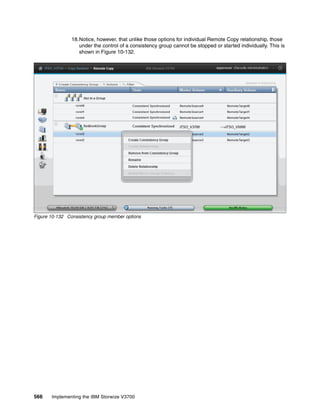 566 Implementing the IBM Storwize V3700
18.Notice, however, that unlike those options for individual Remote Copy relationship, those
under the control of a consistency group cannot be stopped or started individually. This is
shown in Figure 10-132.
Figure 10-132 Consistency group member options
 