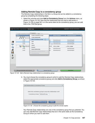 Chapter 10. Copy services 567
Adding Remote Copy to a consistency group
The Remote Copy relationships in the Not in a Group list can be added to a consistency
group by completing the following steps:
1. Select the volumes and click Add to Consistency Group from the Actions menu, as
shown in Figure 10-133. Now that the relationship that we tried to add earlier in
Figure 10-126 on page 561 is in the same state as the consistency group, you can add
that to the ITSOTest group.
Figure 10-133 Add a Remote Copy relationship to a consistency group
2. You must choose the consistency group to which to add the Remote Copy relationships,
select the appropriate consistency group and click Add to Consistency Group, as shown
in Figure 10-134.
Figure 10-134 Choose the consistency group to add the remote copies
Your Remote Copy relationships are now in the consistency group that you selected. You
can only add Remote Copy relationships that are in the same state as the Consistency
Group to which you want to add them.
 