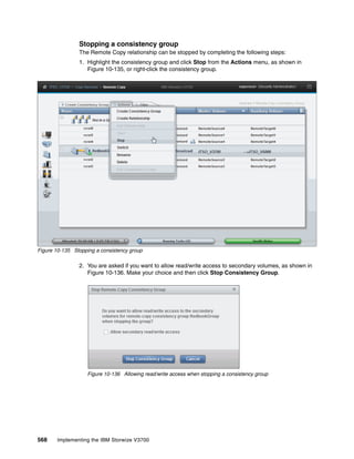 568 Implementing the IBM Storwize V3700
Stopping a consistency group
The Remote Copy relationship can be stopped by completing the following steps:
1. Highlight the consistency group and click Stop from the Actions menu, as shown in
Figure 10-135, or right-click the consistency group.
Figure 10-135 Stopping a consistency group
2. You are asked if you want to allow read/write access to secondary volumes, as shown in
Figure 10-136. Make your choice and then click Stop Consistency Group.
Figure 10-136 Allowing read/write access when stopping a consistency group
 