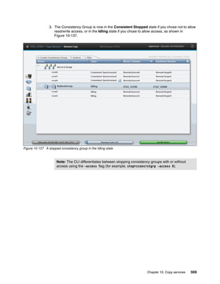 Chapter 10. Copy services 569
3. The Consistency Group is now in the Consistent Stopped state if you chose not to allow
read/write access, or in the Idling state if you chose to allow access, as shown in
Figure 10-137.
Figure 10-137 A stopped consistency group in the Idling state
Note: The CLI differentiates between stopping consistency groups with or without
access using the -access flag (for example, stoprcconsistgrp -access 0).
 