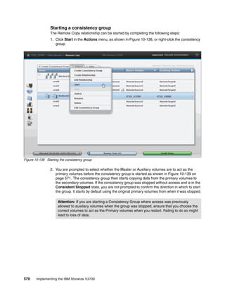 570 Implementing the IBM Storwize V3700
Starting a consistency group
The Remote Copy relationship can be started by completing the following steps:
1. Click Start in the Actions menu, as shown in Figure 10-138, or right-click the consistency
group.
Figure 10-138 Starting the consistency group
2. You are prompted to select whether the Master or Auxiliary volumes are to act as the
primary volumes before the consistency group is started as shown in Figure 10-139 on
page 571. The consistency group then starts copying data from the primary volumes to
the secondary volumes. If the consistency group was stopped without access and is in the
Consistent Stopped state, you are not prompted to confirm the direction in which to start
the group. It starts by default using the original primary volumes from when it was stopped.
Attention: If you are starting a Consistency Group where access was previously
allowed to auxiliary volumes when the group was stopped, ensure that you choose the
correct volumes to act as the Primary volumes when you restart. Failing to do so might
lead to loss of data.
 