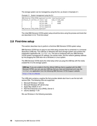 40 Implementing the IBM Storwize V3700
The storage system can be managed by using the CLI, as shown in Example 2-1.
Example 2-1 System management using the CLI
IBM_Storwize:ITSO_V3700:superuser>svcinfo lsenclosurecanister
enclosure_id canister_id status type node_id node_name
1 1 online node 1 node1
1 2 online node 2 node2
2 1 online expansion
2 2 online expansion
IBM_Storwize:ITSO_V3700:superuser>
The initial IBM Storwize V3700 system setup should be done using the process and tools that
are described in 2.8, “First-time setup”.
2.8 First-time setup
This section describes how to perform a first-time IBM Storwize V3700 system setup.
IBM Storwize V3700 has an easy-to-use initial setup process that is contained in a Universal
Serial Bus (USB) key. The USB key is delivered with each storage system and contains the
initialization application file, InitTool.exe. The tool is configured with your IBM Storwize
V3700 system management IP address, the subnet mask, and the network gateway address
by first plugging the USB stick into a Windows or Linux system.
The IBM Storwize V3700 starts the initial setup when you plug the USB key with the newly
created file in to the storage system.
The USB stick contains a readme file that provides details abut how to use the tool with
various OSs. The following OSs are supported:
Microsoft Windows 7 (64-bit)
Microsoft Windows XP (32-bit only)
Apple Mac OS(R) X 10.7
Red Hat Enterprise Linux (RHEL) Server 5
Ubuntu desktop 11.04
We use Windows in the following examples.
USB key: If you are unable to find the official USB key that is supplied with the IBM
Storwize V3700, you can use any USB key that you have and download and copy the
initTool.exe application from the following IBM Storwize V3700 Support website:
https://ibm.biz/BdEz8s
 