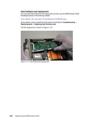 584 Implementing the IBM Storwize V3700
Host interface card replacement
For more information about the HIC replacement process, see the IBM Storwize V3700
Knowledge Center on the following website:
http://www-01.ibm.com/support/knowledgecenter/STLM5A/welcome
At the website, select a specific product version and browse to Troubleshooting →
Replacing parts → Replacing host interface card.
The HIC replacement is shown in Figure 11-10.
Figure 11-10 Host Interface card replacement
 
