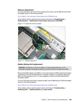 Chapter 11. RAS, monitoring, and troubleshooting 585
Memory replacement
For more information about the memory replacement process, see the IBM Storwize V3700
Knowledge Center on the following website:
http://www-01.ibm.com/support/knowledgecenter/STLM5A/welcome
At the website, select a specific product version and browse to Troubleshooting →
Replacing parts → Replacing the node canister memory (2x 4 GB DIMM).
Figure 11-11 shows the memory location.
Figure 11-11 Memory replacement
Battery Backup Unit replacement
Because the Battery Backup Unit (BBU) is in the node canister, the BBU replacement leads to
a redundancy loss until the replacement is complete. Therefore, it is advised to replace the
BBU only when advised to do so. It is also suggested to follow the Directed Maintenance
Procedures (DMP).
For more information about how to replace the BBU, see the IBM Storwize V3700 Knowledge
Center on the following website:
http://www-01.ibm.com/support/knowledgecenter/STLM5A/welcome
At the website, select a specific product version and browse to Troubleshooting →
Replacing parts → Replacing battery in a node canister.
CAUTION: The battery is a lithium ion battery. To avoid possible explosion, do not
incinerate the battery. Exchange the battery only with the part that is approved by IBM.
 