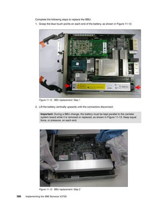 586 Implementing the IBM Storwize V3700
Complete the following steps to replace the BBU:
1. Grasp the blue touch points on each end of the battery, as shown in Figure 11-12.
Figure 11-12 BBU replacement: Step 1
2. Lift the battery vertically upwards until the connectors disconnect.
Figure 11-13 BBU replacement: Step 2
Important: During a BBU change, the battery must be kept parallel to the canister
system board while it is removed or replaced, as shown in Figure 11-13. Keep equal
force, or pressure, on each end.
 
