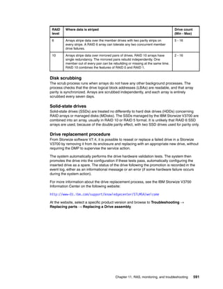 Chapter 11. RAS, monitoring, and troubleshooting 591
Disk scrubbing
The scrub process runs when arrays do not have any other background processes. The
process checks that the drive logical block addresses (LBAs) are readable, and that array
parity is synchronized. Arrays are scrubbed independently, and each array is entirely
scrubbed every seven days.
Solid-state drives
Solid-state drives (SSDs) are treated no differently to hard disk drives (HDDs) concerning
RAID arrays or managed disks (MDisks). The SSDs managed by the IBM Storwize V3700 are
combined into an array, usually in RAID 10 or RAID 5 format. It is unlikely that RAID 6 SSD
arrays are used, because of the double parity effect, with two SSD drives used for parity only.
Drive replacement procedure
From Storwize software V7.4, it is possible to reseat or replace a failed drive in a Storwize
V3700 by removing it from its enclosure and replacing with an appropriate new drive, without
requiring the DMP to supervise the service action.
The system automatically performs the drive hardware validation tests. The system then
promotes the drive into the configuration if these tests pass, automatically configuring the
inserted drive as a spare. The status of the drive following the promotion is recorded in the
event log, either as an informational message or an error (if some hardware failure occurs
during the system action).
For more information about the drive replacement process, see the IBM Storwize V3700
Information Center on the following website:
http://www-01.ibm.com/support/knowledgecenter/STLM5A/welcome
At the website, select a specific product version and browse to Troubleshooting →
Replacing parts → Replacing a Drive assembly.
6 Arrays stripe data over the member drives with two parity strips on
every stripe. A RAID 6 array can tolerate any two concurrent member
drive failures.
5 - 16
10 Arrays stripe data over mirrored pairs of drives. RAID 10 arrays have
single redundancy. The mirrored pairs rebuild independently. One
member out of every pair can be rebuilding or missing at the same time.
RAID 10 combines the features of RAID 0 and RAID 1.
2 - 16
RAID
level
Where data is striped Drive count
(Min - Max)
 