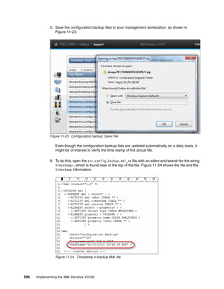 596 Implementing the IBM Storwize V3700
5. Save the configuration backup files to your management workstation, as shown in
Figure 11-23.
Figure 11-23 Configuration backup: Save File
Even though the configuration backup files are updated automatically on a daily basis, it
might be of interest to verify the time stamp of the actual file.
6. To do this, open the svc.config.backup.xml_xx file with an editor and search for the string
timestamp=, which is found near of the top of the file. Figure 11-24 shows the file and the
timestamp information.
Figure 11-24 Timestamp in backup XML file
 