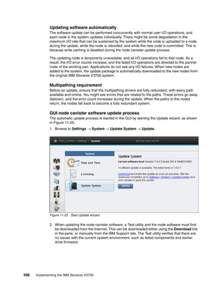598 Implementing the IBM Storwize V3700
Updating software automatically
The software update can be performed concurrently with normal user I/O operations, and
each node in the system updates individually. There might be some degradation in the
maximum I/O rate that can be sustained by the system while the code is uploaded to a node,
during the update, while the node is rebooted, and while the new code is committed. This is
because write caching is disabled during the node canister update process.
The updating node is temporarily unavailable, and all I/O operations fail to that node. As a
result, the I/O error counts increase, and the failed I/O operations are directed to the partner
node of the working pair. Applications do not see any I/O failures. When new nodes are
added to the system, the update package is automatically downloaded to the new nodes from
the original IBM Storwize V3700 system.
Multipathing requirement
Before an update, ensure that the multipathing drivers are fully redundant, with every path
available and online. You might see errors that are related to the paths. These errors go away
(failover), and the error count increases during the update. When the paths to the nodes
return, the nodes fall back to become a fully redundant system.
GUI node canister software update process
The automatic update process is started in the GUI by starting the Update wizard, as shown
in Figure 11-25:
1. Browse to Settings → System → Update System → Update.
Figure 11-25 Start Update wizard
2. When updating the node canister software, a Test utility and the node software must first
be downloaded from the Internet. This can be downloaded either using the Download link
in the pane, or manually from the IBM Support site. The Test utility verifies that there are
no issues with the current system environment, such as failed components and earlier
drive firmware.
 