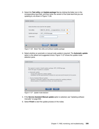 Chapter 11. RAS, monitoring, and troubleshooting 599
3. Select the Test utility and Update package files by clicking the folder icon in the
corresponding input field, and then enter the version of the code level that you are
updating to, as shown in Figure 11-26.
Figure 11-26 Select Test utility and software Update package
4. Select whether an automatic or manual code update is required. The Automatic update
option is the default and suggested choice. Figure 11-27 shows the update mode
selection pane.
Figure 11-27 Update mode decision
5. If the Service Assistant Manual update option is selected, see “Updating software
manually” on page 603.
6. Select Finish to start the update process on the nodes.
 