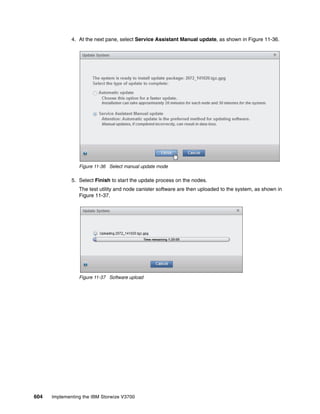 604 Implementing the IBM Storwize V3700
4. At the next pane, select Service Assistant Manual update, as shown in Figure 11-36.
Figure 11-36 Select manual update mode
5. Select Finish to start the update process on the nodes.
The test utility and node canister software are then uploaded to the system, as shown in
Figure 11-37.
Figure 11-37 Software upload
 