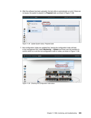 Chapter 11. RAS, monitoring, and troubleshooting 605
6. After the software has been uploaded, the test utility is automatically run and, if there are
no issues, the system is placed in a Prepared state, as shown in Figure 11-38.
Figure 11-38 Update System status: Prepared state
7. Non-configuration nodes are updated first, leaving the configuration node until last.
In the management GUI, select Monitoring → System and hover over the canisters to
confirm which is or are the non-configuration node or nodes, as shown in Figure 11-39.
Figure 11-39 Checking the Configuration node status
 