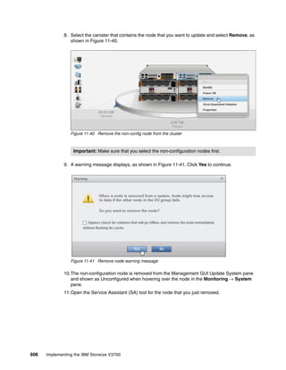 606 Implementing the IBM Storwize V3700
8. Select the canister that contains the node that you want to update and select Remove, as
shown in Figure 11-40.
Figure 11-40 Remove the non-config node from the cluster
9. A warning message displays, as shown in Figure 11-41. Click Yes to continue.
Figure 11-41 Remove node warning message
10.The non-configuration node is removed from the Management GUI Update System pane
and shown as Unconfigured when hovering over the node in the Monitoring → System
pane.
11.Open the Service Assistant (SA) tool for the node that you just removed.
Important: Make sure that you select the non-configuration nodes first.
 