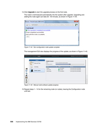 608 Implementing the IBM Storwize V3700
14.Click Upgrade to start the upgrade process on the first node.
The node is reintroduced automatically into the system after upgrade. Upgrading and
adding the node again can take 20 - 40 minutes, as shown in Figure 11-44.
Figure 11-44 Non-configuration node update complete
The management GUI also displays the progress of the update, as shown in Figure 11-45.
Figure 11-45 Manual node software update progress
15.Repeat steps 1 - 14 for the remaining node (or nodes), leaving the Configuration node
until last.
 
