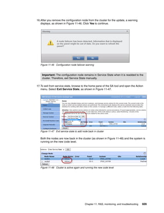 Chapter 11. RAS, monitoring, and troubleshooting 609
16.After you remove the configuration node from the cluster for the update, a warning
displays, as shown in Figure 11-46. Click Yes to continue.
Figure 11-46 Configuration node failover warning
17.To exit from service state, browse to the home pane of the SA tool and open the Action
menu. Select Exit Service State, as shown in Figure 11-47.
Figure 11-47 Exit service state to add node back in cluster
Both the nodes are now back in the cluster (as shown in Figure 11-48) and the system is
running on the new code level.
Figure 11-48 Cluster is active again and running the new code level
Important: The configuration node remains in Service State when it is readded to the
cluster. Therefore, exit Service State manually.
 