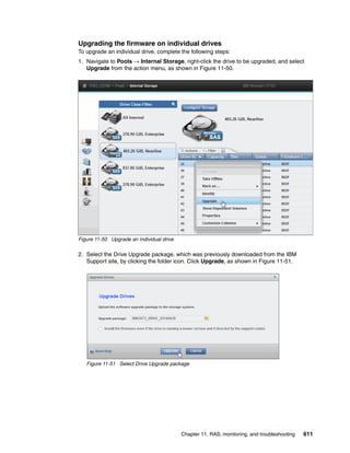 Chapter 11. RAS, monitoring, and troubleshooting 611
Upgrading the firmware on individual drives
To upgrade an individual drive, complete the following steps:
1. Navigate to Pools → Internal Storage, right-click the drive to be upgraded, and select
Upgrade from the action menu, as shown in Figure 11-50.
Figure 11-50 Upgrade an individual drive
2. Select the Drive Upgrade package, which was previously downloaded from the IBM
Support site, by clicking the folder icon. Click Upgrade, as shown in Figure 11-51.
Figure 11-51 Select Drive Upgrade package
 