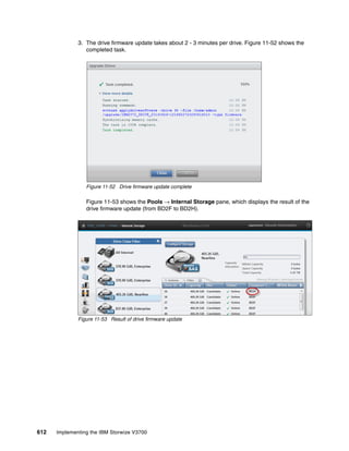 612 Implementing the IBM Storwize V3700
3. The drive firmware update takes about 2 - 3 minutes per drive. Figure 11-52 shows the
completed task.
Figure 11-52 Drive firmware update complete
Figure 11-53 shows the Pools → Internal Storage pane, which displays the result of the
drive firmware update (from BD2F to BD2H).
Figure 11-53 Result of drive firmware update
 