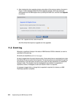 614 Implementing the IBM Storwize V3700
2. After initiating the drive upgrade process using either of the previous options, the pane in
Figure 11-56 is displayed. Select the Drive Upgrade package, which was previously
downloaded from the IBM Support site, by clicking the folder icon, and then click Upgrade
to continue.
Figure 11-56 Upgrade all drives: select firmware file
All of the drives that require an upgrade are now upgraded.
11.5 Event log
Whenever a significant change in the status of IBM Storwize V3700 is detected, an event is
submitted to the event log.
All events are classified as alerts or messages.
An alert is logged when the event requires action. Some alerts have an associated error code
that defines the service action that is required. The service actions are automated through the
fix procedures. If the alert does not have an error code, the alert represents an unexpected
change in state. This situation must be investigated to see whether it is expected or
represents a failure. Investigate an alert and resolve it when it is reported.
A message is logged when a change that is expected is reported; for instance, an IBM
FlashCopy operation completes.
 