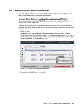 Chapter 11. RAS, monitoring, and troubleshooting 619
11.5.2 Alert handling and recommended actions
All events in Alert status require attention. Alerts are listed in priority order, and should be
fixed sequentially by using the available fix procedures.
Example: Fibre Channel small form-factor pluggable (SFP) fault
For this example, we emulated an FC SFP failure and to do so, disabled an FC port on the
storage area network (SAN) switch.
The following example shows how faults are represented in the error log, how information
about the fault can be gathered, and how the recommended action (DMP) can be used to fix
the error:
1. Detect an alert.
The Health Status indicator shows a red alert (for more information, see Chapter 3,
“Graphical user interface overview” on page 71). The Status Alerts indicator (to the right of
the Health status bar) is also visible, and shows two alerts. Click the alert to retrieve the
specific information, as shown in Figure 11-62.
Figure 11-62 Health Status shows degraded system
2. Review the event log for more information.
 